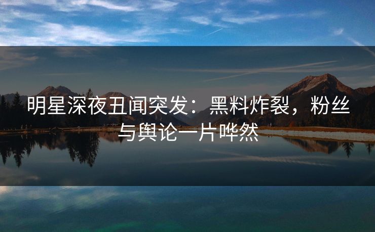 明星深夜丑闻突发：黑料炸裂，粉丝与舆论一片哗然