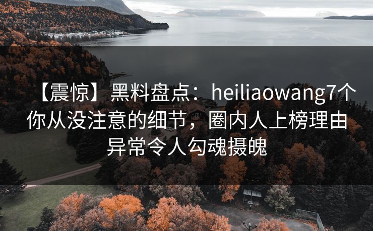 【震惊】黑料盘点：heiliaowang7个你从没注意的细节，圈内人上榜理由异常令人勾魂摄魄