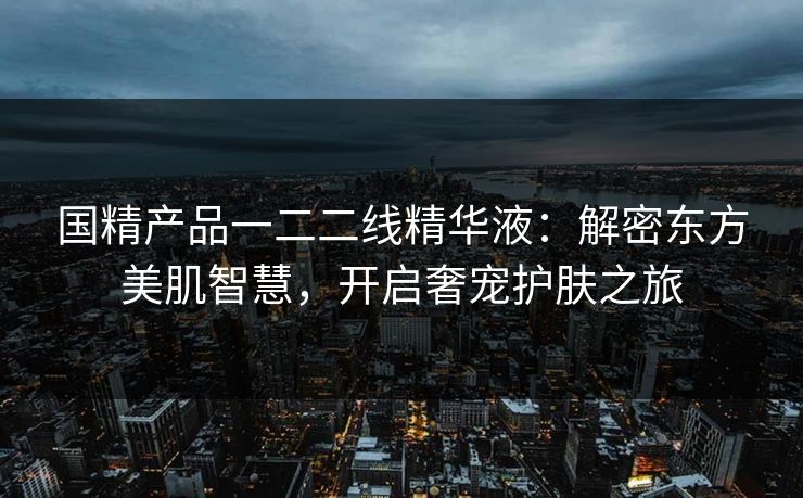 国精产品一二二线精华液：解密东方美肌智慧，开启奢宠护肤之旅