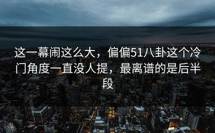 这一幕闹这么大，偏偏51八卦这个冷门角度一直没人提，最离谱的是后半段