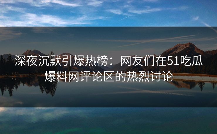 深夜沉默引爆热榜：网友们在51吃瓜爆料网评论区的热烈讨论