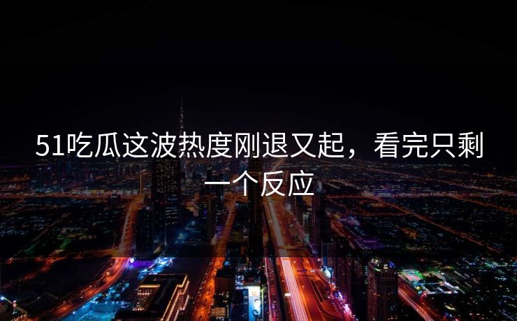 51吃瓜这波热度刚退又起，看完只剩一个反应