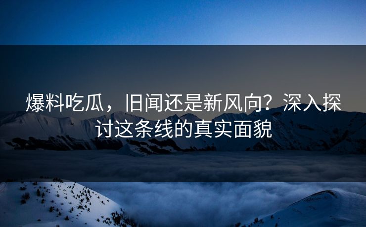 爆料吃瓜，旧闻还是新风向？深入探讨这条线的真实面貌