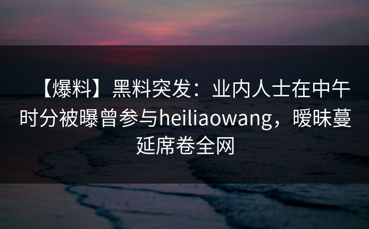 【爆料】黑料突发：业内人士在中午时分被曝曾参与heiliaowang，暧昧蔓延席卷全网