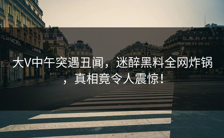 大V中午突遇丑闻，迷醉黑料全网炸锅，真相竟令人震惊！