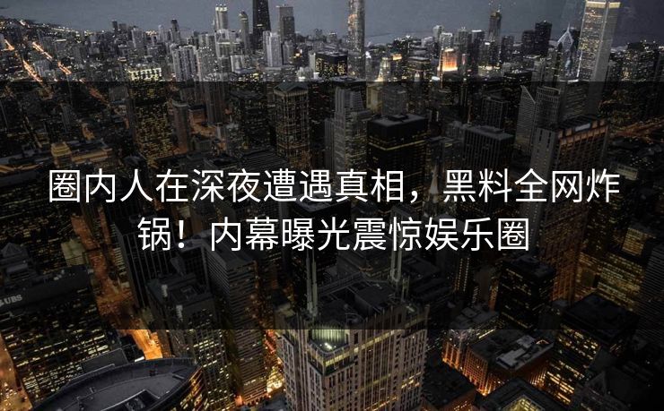 圈内人在深夜遭遇真相，黑料全网炸锅！内幕曝光震惊娱乐圈