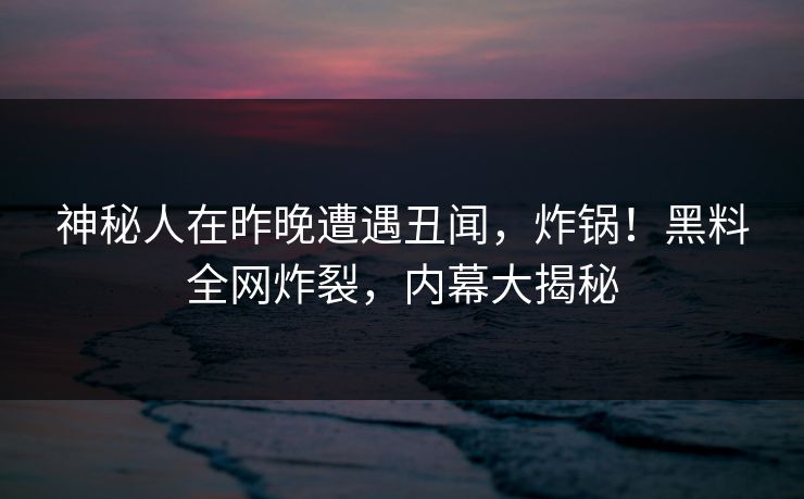 神秘人在昨晚遭遇丑闻，炸锅！黑料全网炸裂，内幕大揭秘
