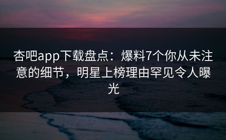 杏吧app下载盘点：爆料7个你从未注意的细节，明星上榜理由罕见令人曝光