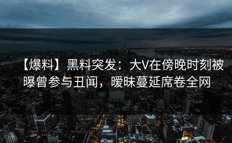 【爆料】黑料突发：大V在傍晚时刻被曝曾参与丑闻，暧昧蔓延席卷全网