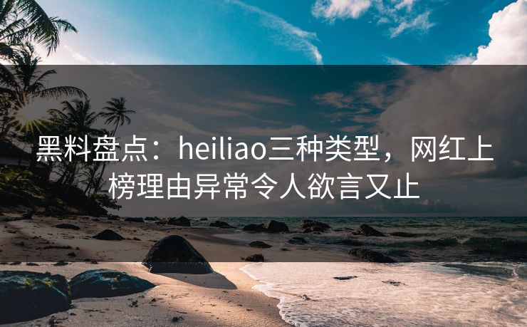 黑料盘点：heiliao三种类型，网红上榜理由异常令人欲言又止
