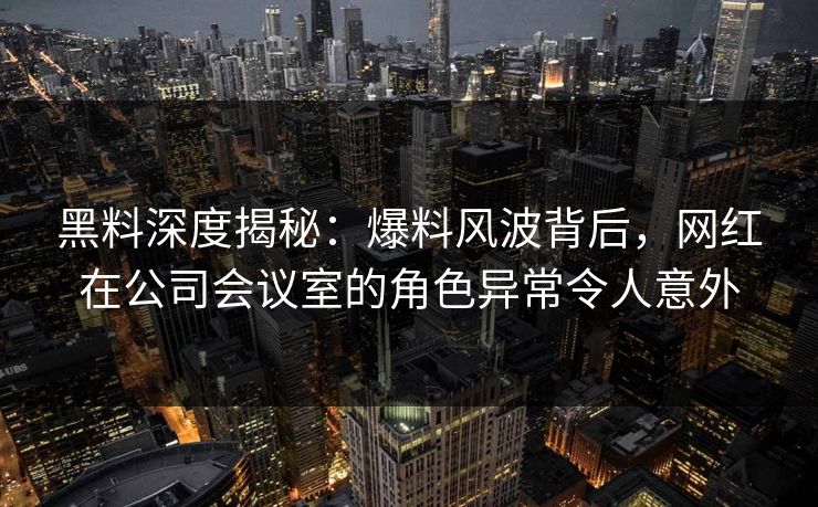 黑料深度揭秘：爆料风波背后，网红在公司会议室的角色异常令人意外
