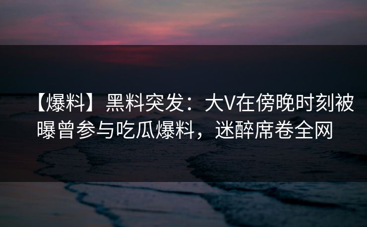 【爆料】黑料突发：大V在傍晚时刻被曝曾参与吃瓜爆料，迷醉席卷全网