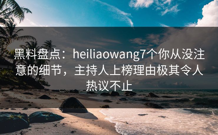黑料盘点：heiliaowang7个你从没注意的细节，主持人上榜理由极其令人热议不止
