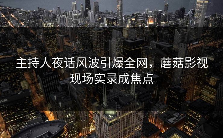 主持人夜话风波引爆全网，蘑菇影视现场实录成焦点