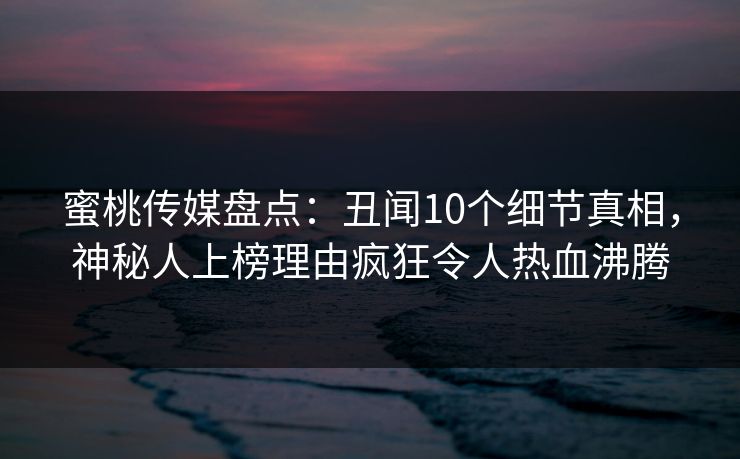 蜜桃传媒盘点：丑闻10个细节真相，神秘人上榜理由疯狂令人热血沸腾