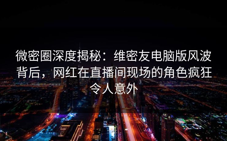 微密圈深度揭秘：维密友电脑版风波背后，网红在直播间现场的角色疯狂令人意外