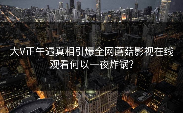 大V正午遇真相引爆全网蘑菇影视在线观看何以一夜炸锅？