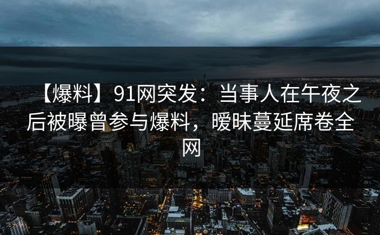 【爆料】91网突发:当事人在午夜之后被曝曾参与爆料,暧昧蔓延席卷全网