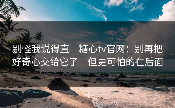别怪我说得直｜糖心tv官网：别再把好奇心交给它了｜但更可怕的在后面