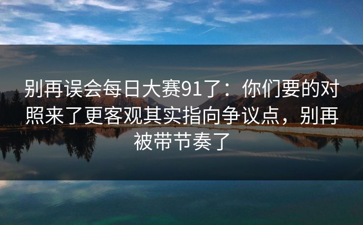 别再误会每日大赛91了:你们要的对照来了更客观其实指向争议点,别再被带节奏了