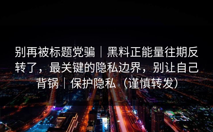 别再被标题党骗｜黑料正能量往期反转了，最关键的隐私边界，别让自己背锅｜保护隐私（谨慎转发）