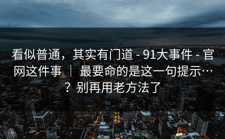 看似普通，其实有门道 - 91大事件 - 官网这件事 ｜ 最要命的是这一句提示…？别再用老方法了