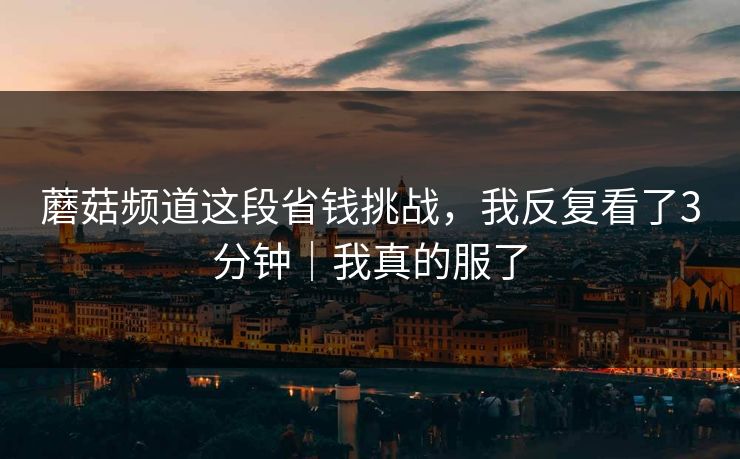 蘑菇频道这段省钱挑战，我反复看了3分钟｜我真的服了