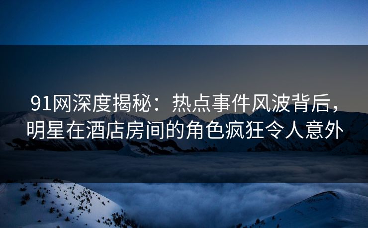 91网深度揭秘：热点事件风波背后，明星在酒店房间的角色疯狂令人意外