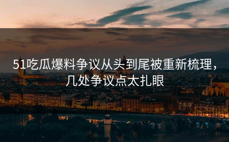 51吃瓜爆料争议从头到尾被重新梳理，几处争议点太扎眼