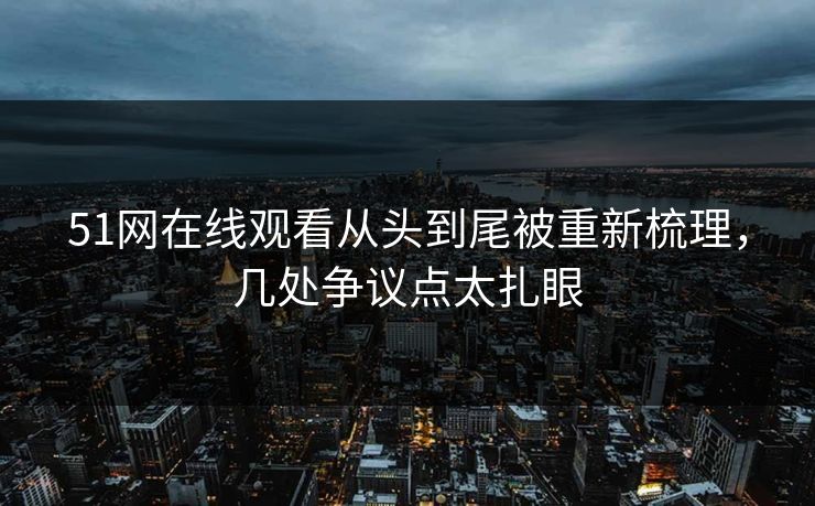 51网在线观看从头到尾被重新梳理，几处争议点太扎眼